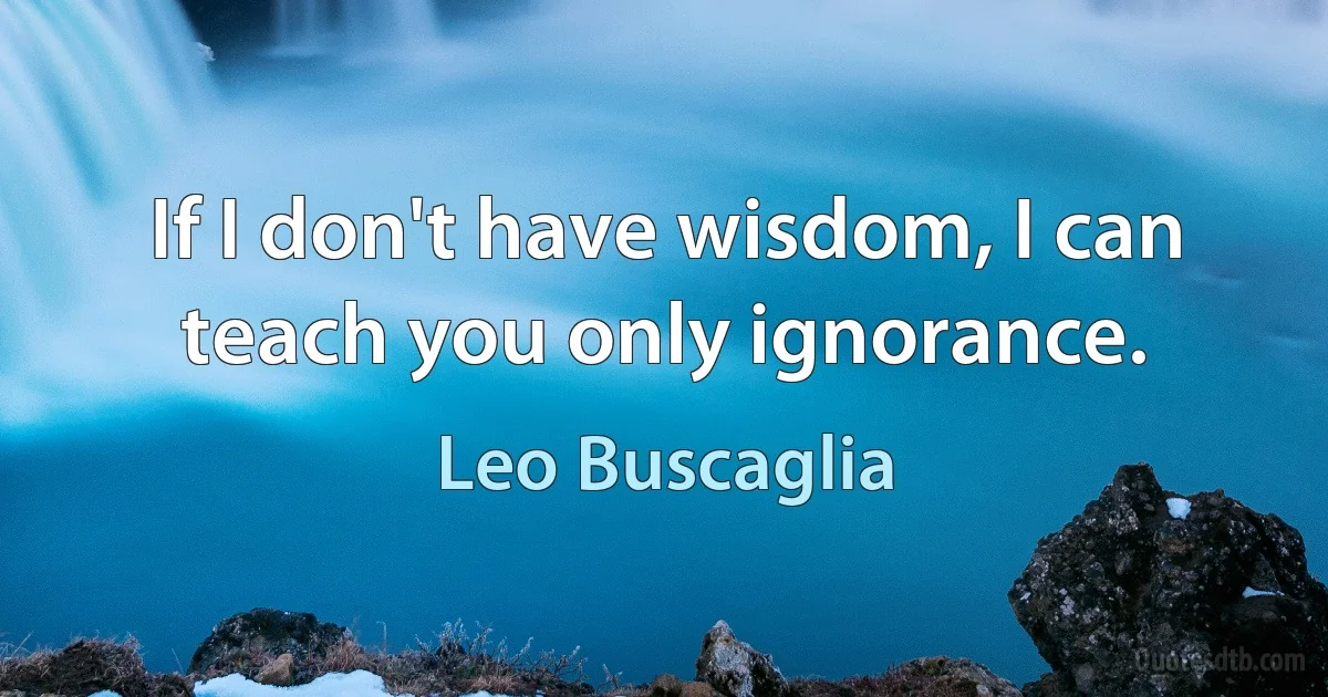 If I don't have wisdom, I can teach you only ignorance. (Leo Buscaglia)