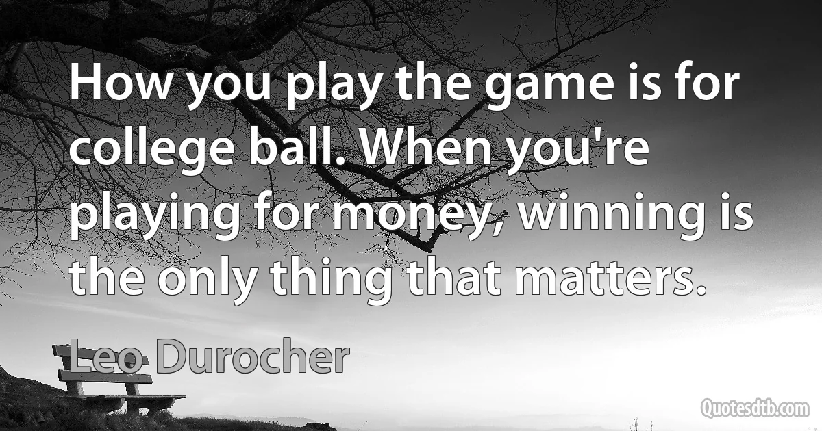 How you play the game is for college ball. When you're playing for money, winning is the only thing that matters. (Leo Durocher)