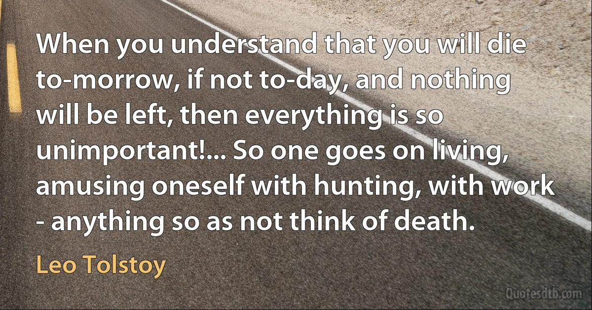 When you understand that you will die to-morrow, if not to-day, and nothing will be left, then everything is so unimportant!... So one goes on living, amusing oneself with hunting, with work - anything so as not think of death. (Leo Tolstoy)