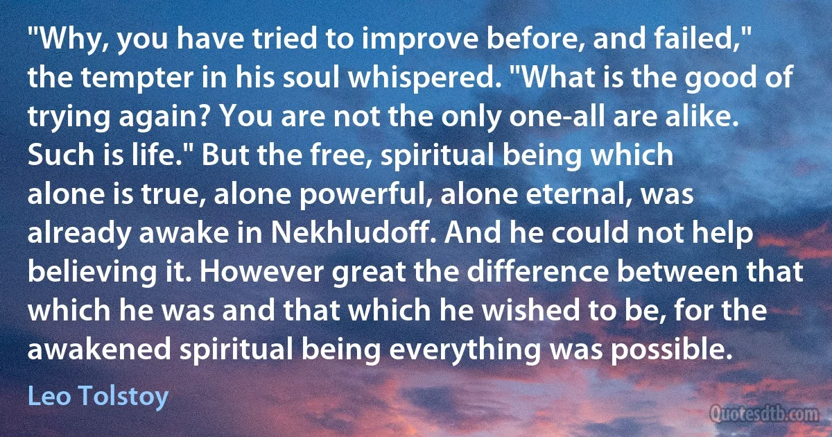 "Why, you have tried to improve before, and failed," the tempter in his soul whispered. "What is the good of trying again? You are not the only one-all are alike. Such is life." But the free, spiritual being which alone is true, alone powerful, alone eternal, was already awake in Nekhludoff. And he could not help believing it. However great the difference between that which he was and that which he wished to be, for the awakened spiritual being everything was possible. (Leo Tolstoy)