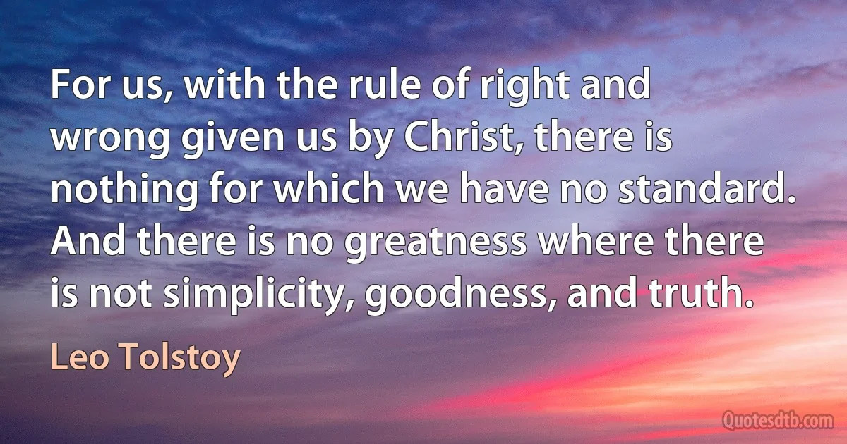 For us, with the rule of right and wrong given us by Christ, there is nothing for which we have no standard. And there is no greatness where there is not simplicity, goodness, and truth. (Leo Tolstoy)