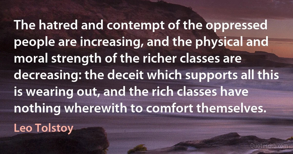 The hatred and contempt of the oppressed people are increasing, and the physical and moral strength of the richer classes are decreasing: the deceit which supports all this is wearing out, and the rich classes have nothing wherewith to comfort themselves. (Leo Tolstoy)