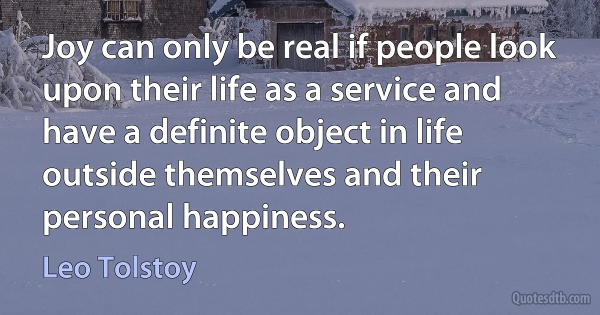 Joy can only be real if people look upon their life as a service and have a definite object in life outside themselves and their personal happiness. (Leo Tolstoy)