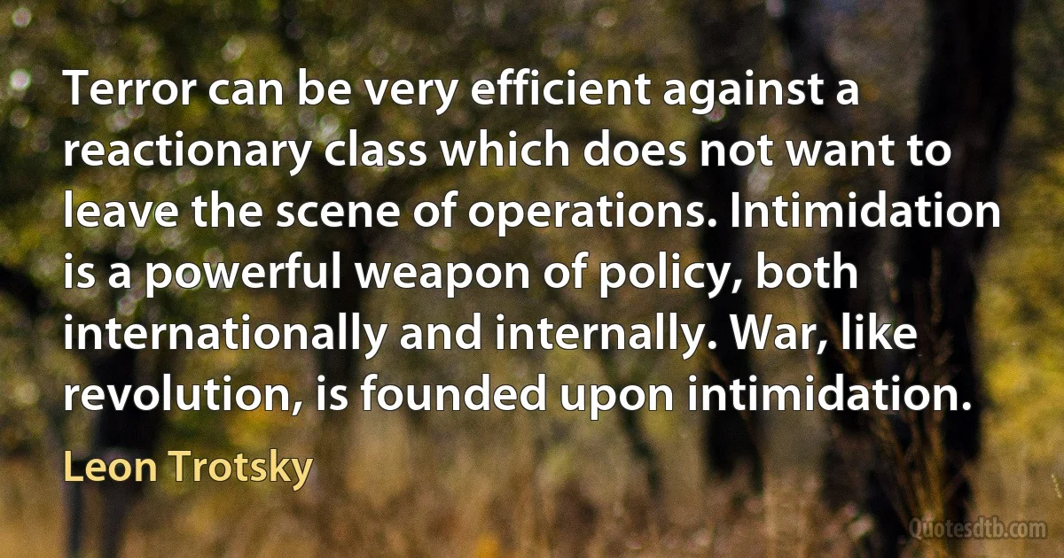 Terror can be very efficient against a reactionary class which does not want to leave the scene of operations. Intimidation is a powerful weapon of policy, both internationally and internally. War, like revolution, is founded upon intimidation. (Leon Trotsky)