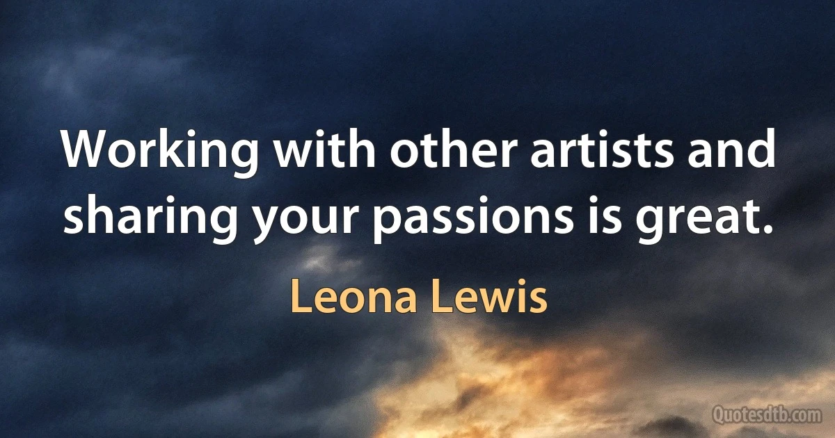 Working with other artists and sharing your passions is great. (Leona Lewis)