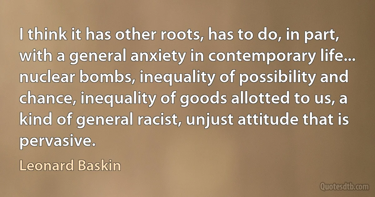 I think it has other roots, has to do, in part, with a general anxiety in contemporary life... nuclear bombs, inequality of possibility and chance, inequality of goods allotted to us, a kind of general racist, unjust attitude that is pervasive. (Leonard Baskin)