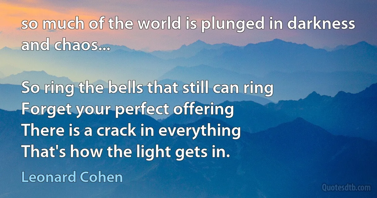 so much of the world is plunged in darkness and chaos...

So ring the bells that still can ring
Forget your perfect offering
There is a crack in everything
That's how the light gets in. (Leonard Cohen)