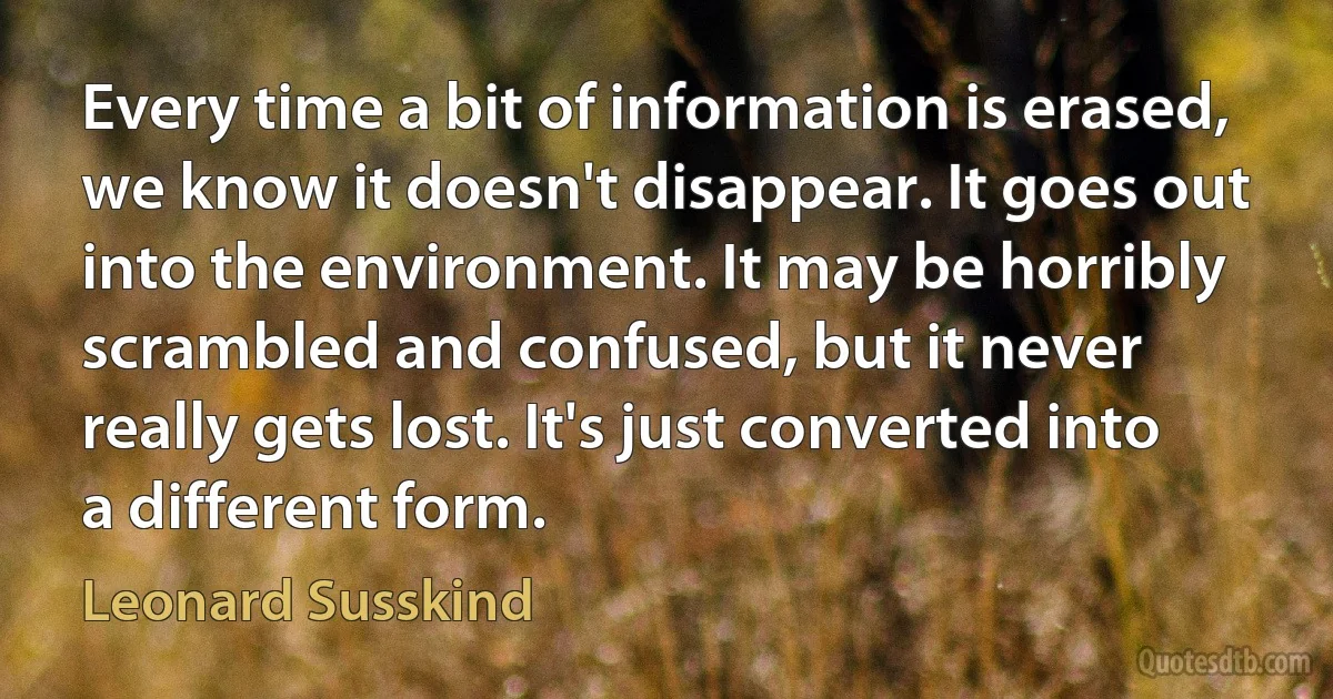 Every time a bit of information is erased, we know it doesn't disappear. It goes out into the environment. It may be horribly scrambled and confused, but it never really gets lost. It's just converted into a different form. (Leonard Susskind)