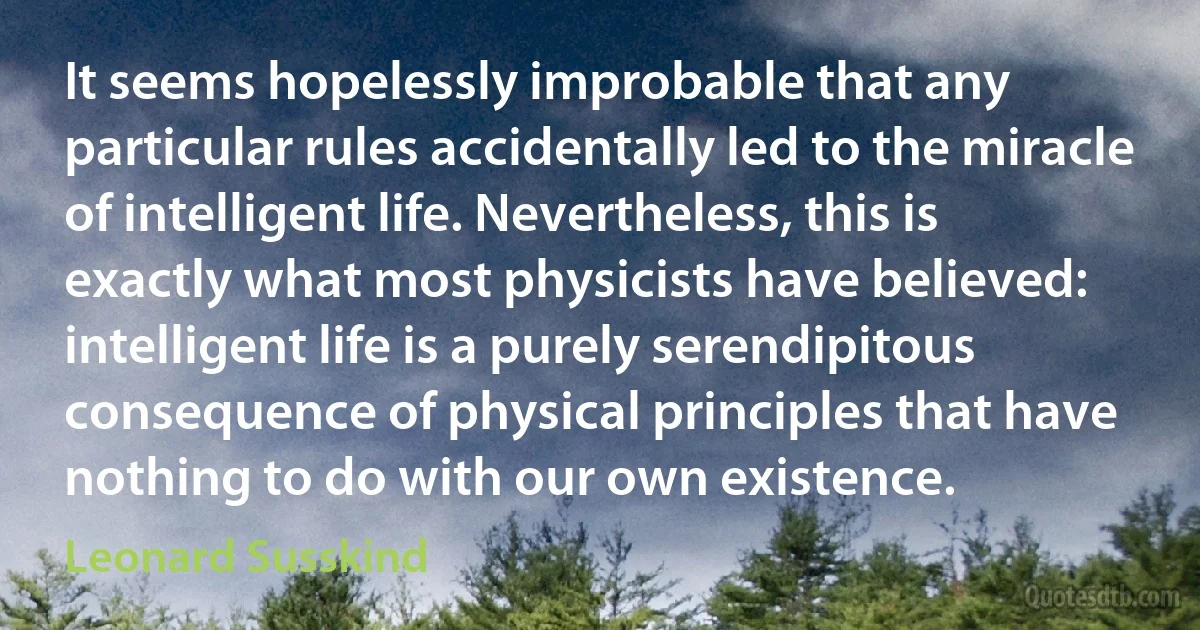 It seems hopelessly improbable that any particular rules accidentally led to the miracle of intelligent life. Nevertheless, this is exactly what most physicists have believed: intelligent life is a purely serendipitous consequence of physical principles that have nothing to do with our own existence. (Leonard Susskind)