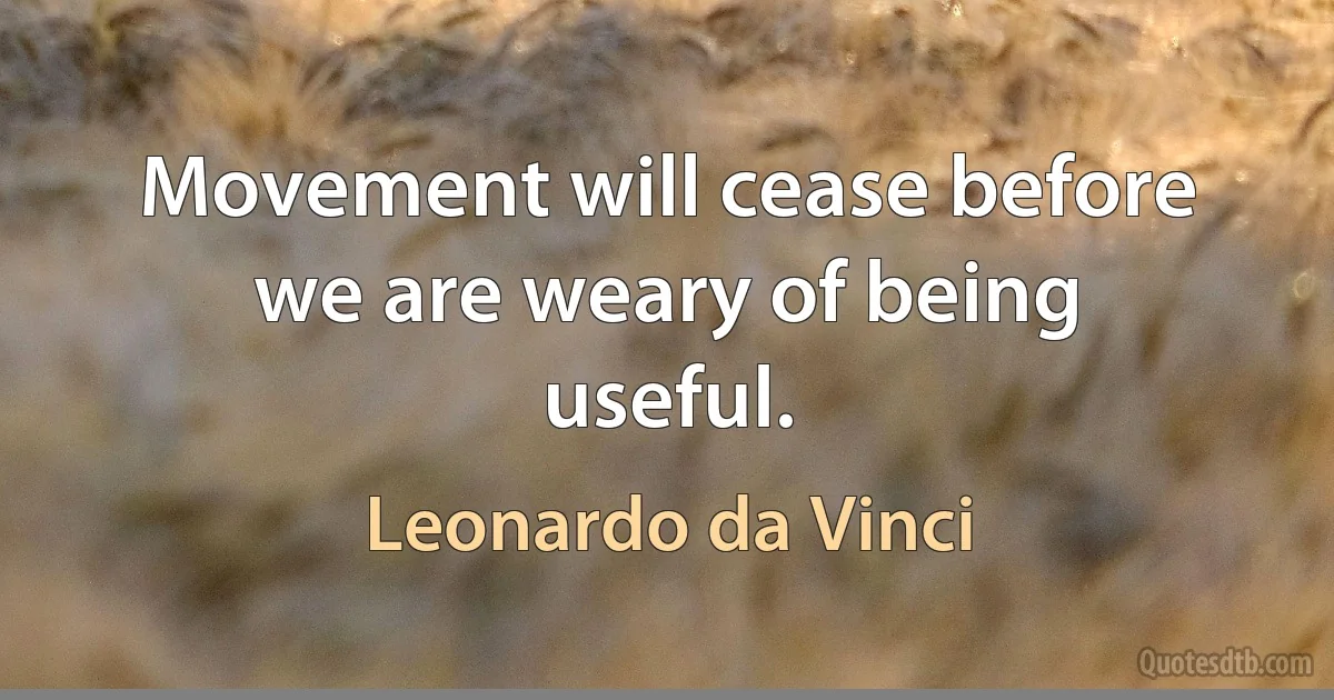 Movement will cease before we are weary of being useful. (Leonardo da Vinci)