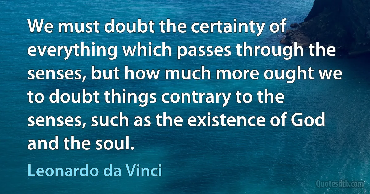 We must doubt the certainty of everything which passes through the senses, but how much more ought we to doubt things contrary to the senses, such as the existence of God and the soul. (Leonardo da Vinci)