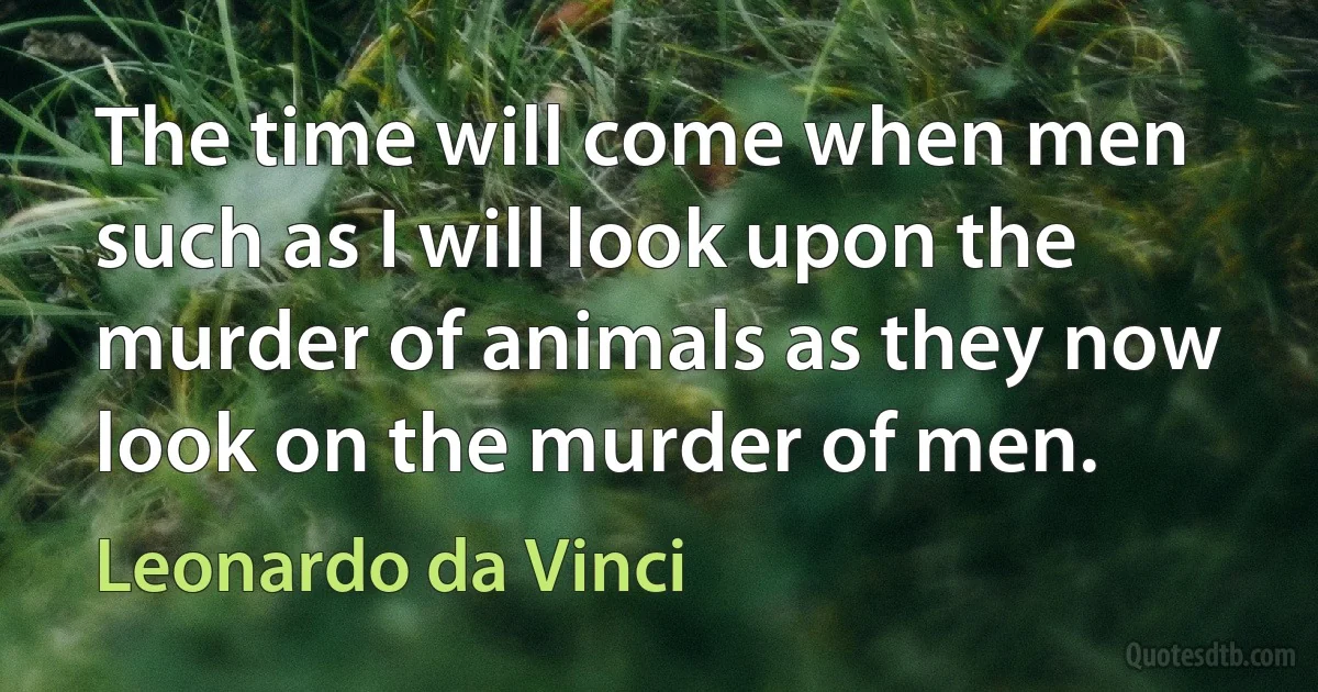 The time will come when men such as I will look upon the murder of animals as they now look on the murder of men. (Leonardo da Vinci)