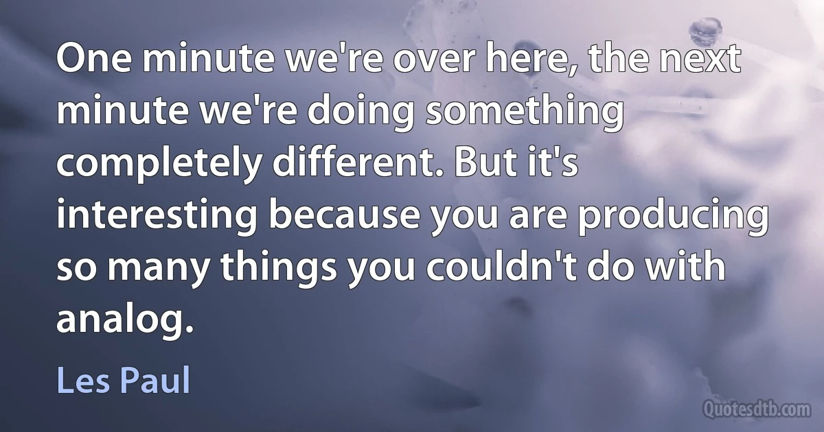 One minute we're over here, the next minute we're doing something completely different. But it's interesting because you are producing so many things you couldn't do with analog. (Les Paul)