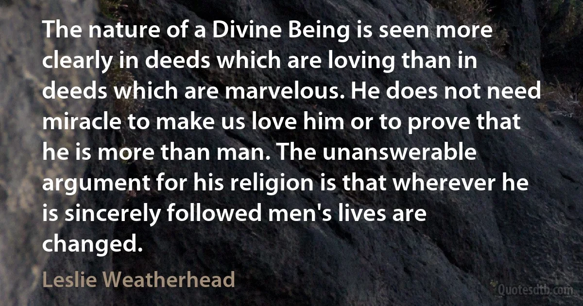 The nature of a Divine Being is seen more clearly in deeds which are loving than in deeds which are marvelous. He does not need miracle to make us love him or to prove that he is more than man. The unanswerable argument for his religion is that wherever he is sincerely followed men's lives are changed. (Leslie Weatherhead)