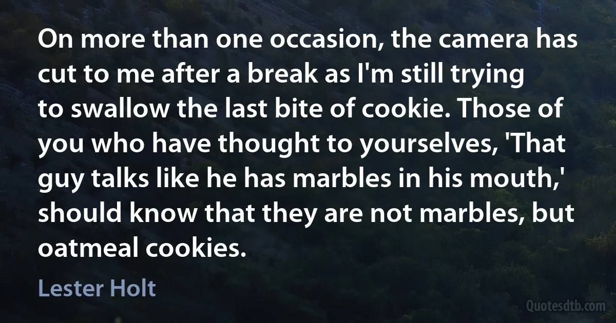 On more than one occasion, the camera has cut to me after a break as I'm still trying to swallow the last bite of cookie. Those of you who have thought to yourselves, 'That guy talks like he has marbles in his mouth,' should know that they are not marbles, but oatmeal cookies. (Lester Holt)