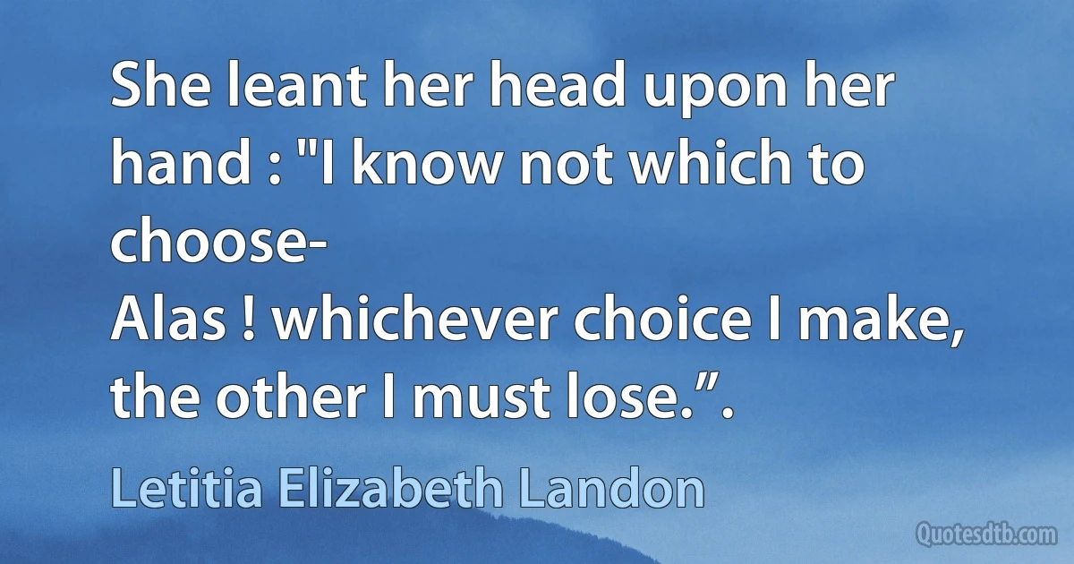 She leant her head upon her hand : "I know not which to choose-
Alas ! whichever choice I make, the other I must lose.”. (Letitia Elizabeth Landon)