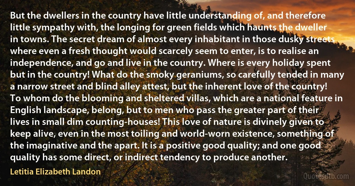 But the dwellers in the country have little understanding of, and therefore little sympathy with, the longing for green fields which haunts the dweller in towns. The secret dream of almost every inhabitant in those dusky streets where even a fresh thought would scarcely seem to enter, is to realise an independence, and go and live in the country. Where is every holiday spent but in the country! What do the smoky geraniums, so carefully tended in many a narrow street and blind alley attest, but the inherent love of the country! To whom do the blooming and sheltered villas, which are a national feature in English landscape, belong, but to men who pass the greater part of their lives in small dim counting-houses! This love of nature is divinely given to keep alive, even in the most toiling and world-worn existence, something of the imaginative and the apart. It is a positive good quality; and one good quality has some direct, or indirect tendency to produce another. (Letitia Elizabeth Landon)