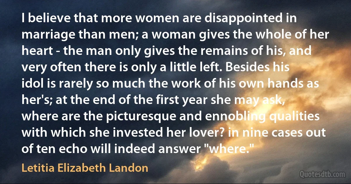 I believe that more women are disappointed in marriage than men; a woman gives the whole of her heart - the man only gives the remains of his, and very often there is only a little left. Besides his idol is rarely so much the work of his own hands as her's; at the end of the first year she may ask, where are the picturesque and ennobling qualities with which she invested her lover? in nine cases out of ten echo will indeed answer "where." (Letitia Elizabeth Landon)