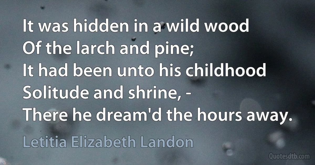 It was hidden in a wild wood
Of the larch and pine;
It had been unto his childhood
Solitude and shrine, -
There he dream'd the hours away. (Letitia Elizabeth Landon)