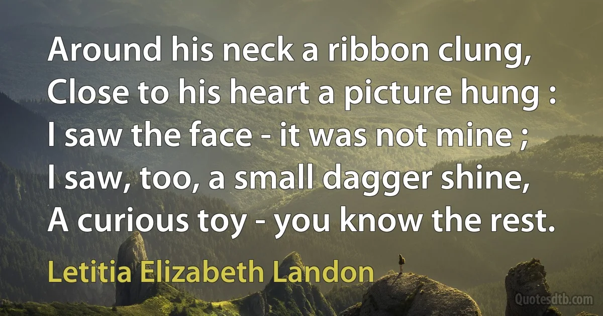 Around his neck a ribbon clung,
Close to his heart a picture hung :
I saw the face - it was not mine ;
I saw, too, a small dagger shine,
A curious toy - you know the rest. (Letitia Elizabeth Landon)