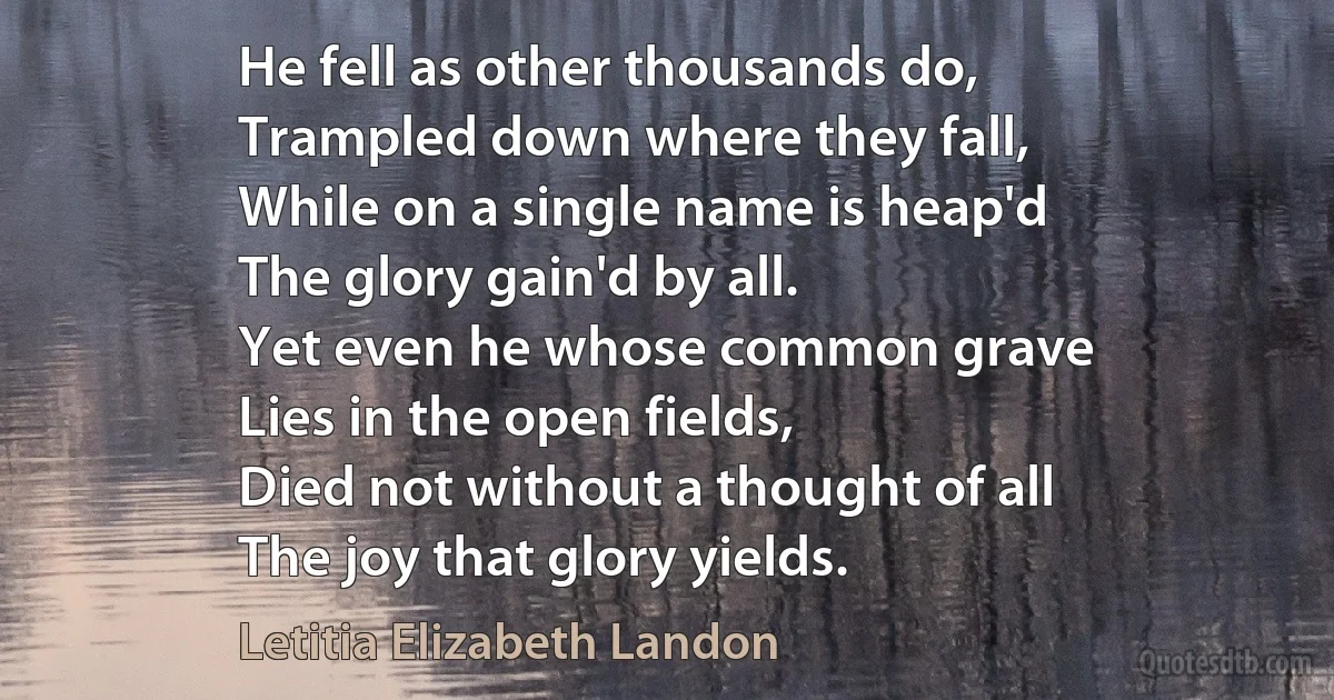 He fell as other thousands do,
Trampled down where they fall,
While on a single name is heap'd
The glory gain'd by all.
Yet even he whose common grave
Lies in the open fields,
Died not without a thought of all
The joy that glory yields. (Letitia Elizabeth Landon)