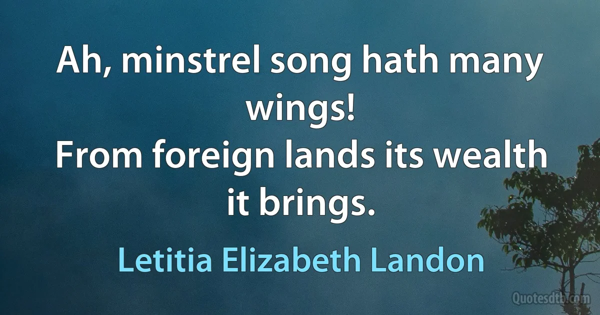 Ah, minstrel song hath many wings!
From foreign lands its wealth it brings. (Letitia Elizabeth Landon)