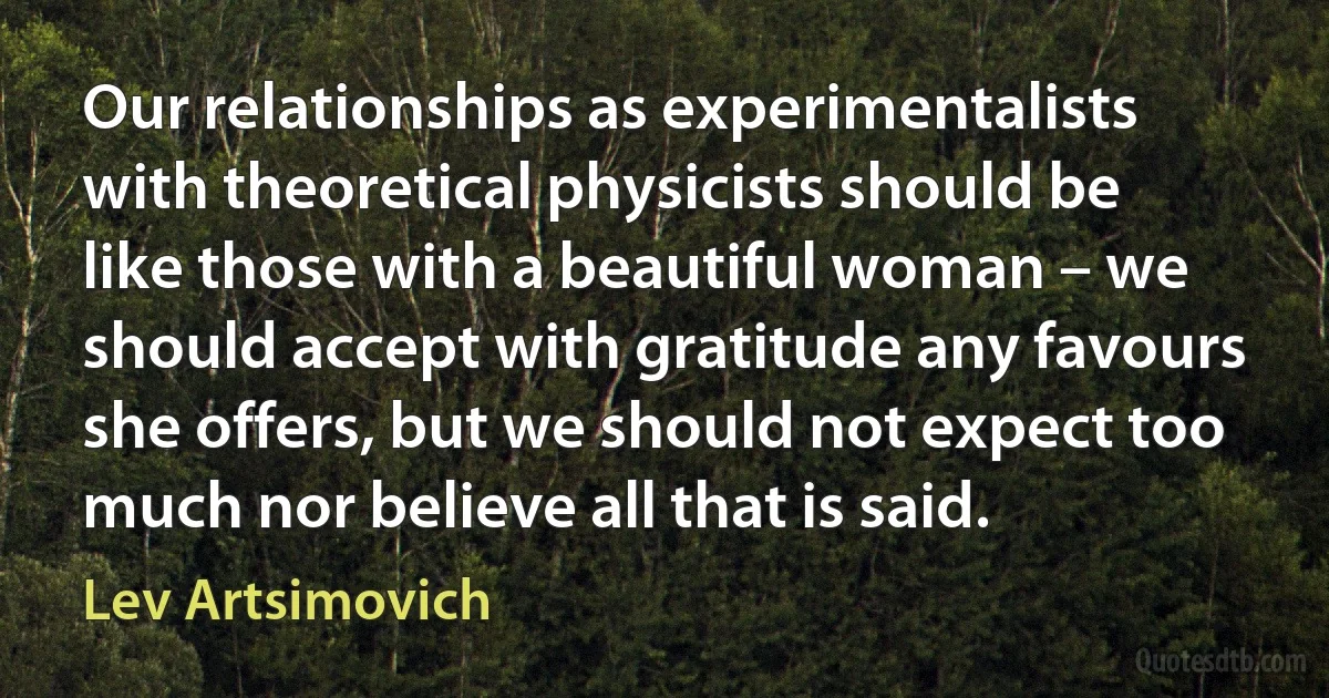 Our relationships as experimentalists with theoretical physicists should be like those with a beautiful woman – we should accept with gratitude any favours she offers, but we should not expect too much nor believe all that is said. (Lev Artsimovich)