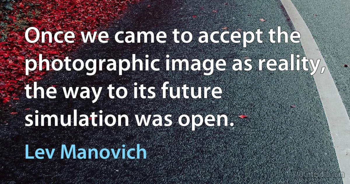 Once we came to accept the photographic image as reality, the way to its future simulation was open. (Lev Manovich)