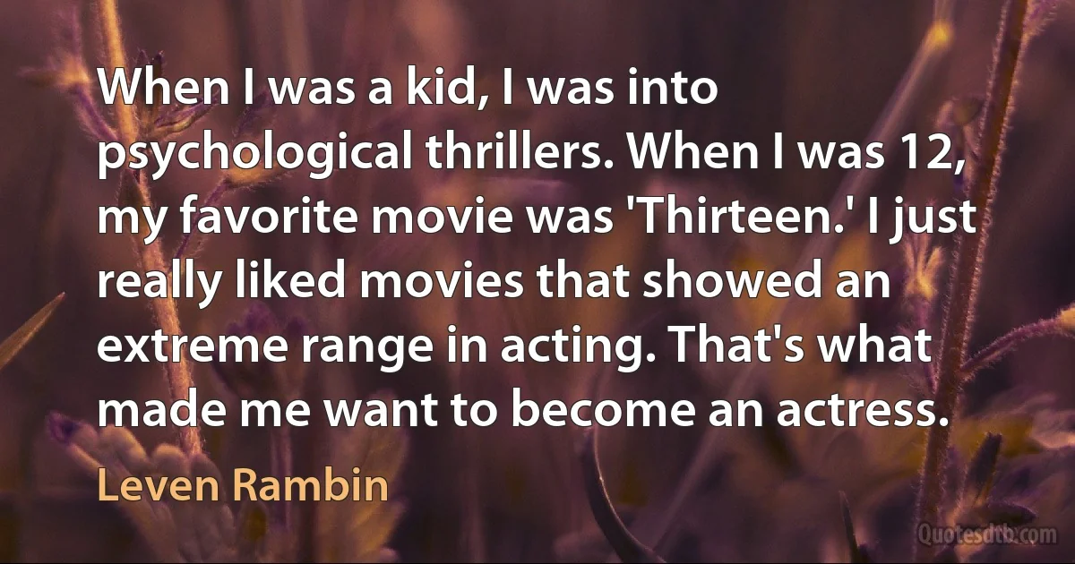 When I was a kid, I was into psychological thrillers. When I was 12, my favorite movie was 'Thirteen.' I just really liked movies that showed an extreme range in acting. That's what made me want to become an actress. (Leven Rambin)