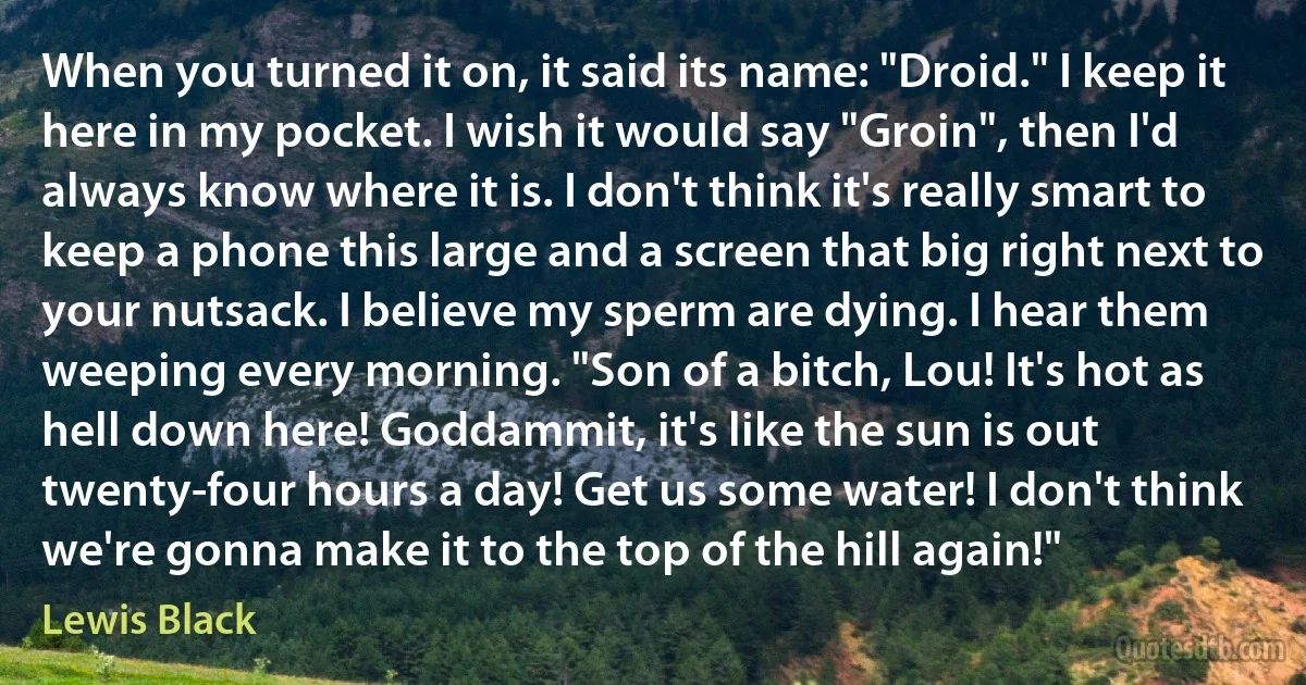 When you turned it on, it said its name: "Droid." I keep it here in my pocket. I wish it would say "Groin", then I'd always know where it is. I don't think it's really smart to keep a phone this large and a screen that big right next to your nutsack. I believe my sperm are dying. I hear them weeping every morning. "Son of a bitch, Lou! It's hot as hell down here! Goddammit, it's like the sun is out twenty-four hours a day! Get us some water! I don't think we're gonna make it to the top of the hill again!" (Lewis Black)