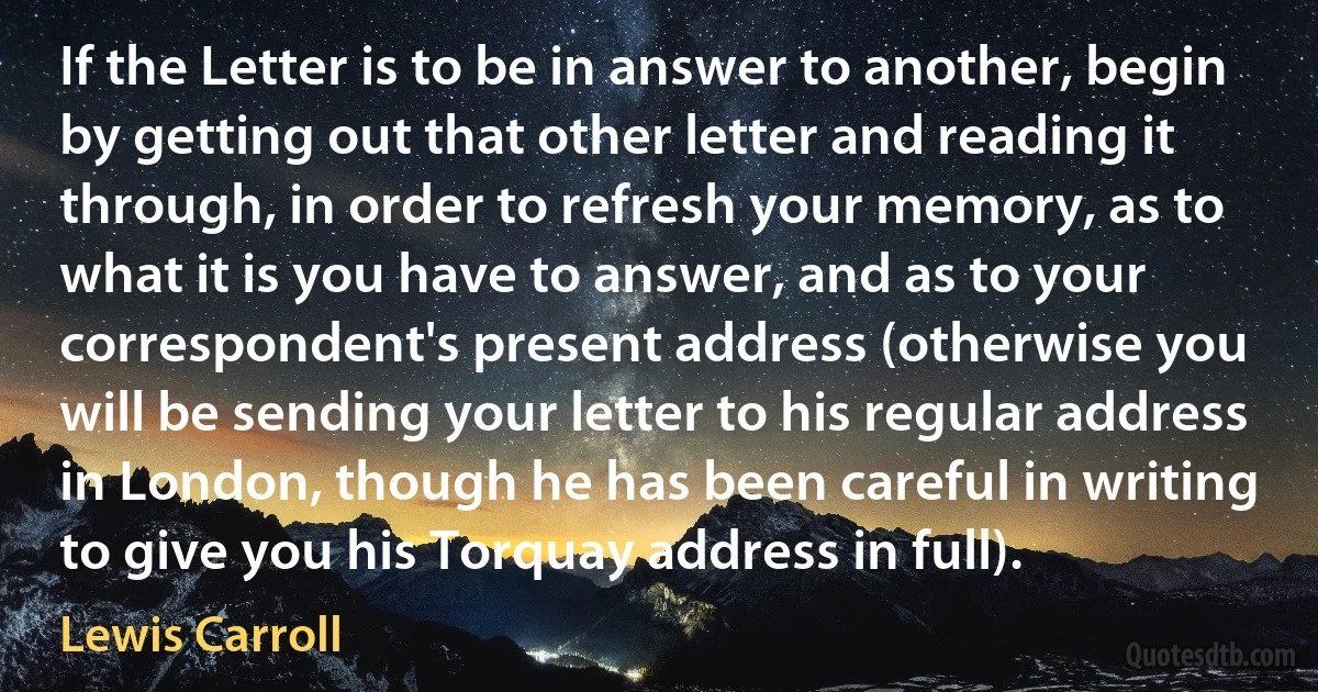 If the Letter is to be in answer to another, begin by getting out that other letter and reading it through, in order to refresh your memory, as to what it is you have to answer, and as to your correspondent's present address (otherwise you will be sending your letter to his regular address in London, though he has been careful in writing to give you his Torquay address in full). (Lewis Carroll)