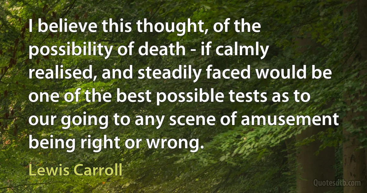 I believe this thought, of the possibility of death - if calmly realised, and steadily faced would be one of the best possible tests as to our going to any scene of amusement being right or wrong. (Lewis Carroll)