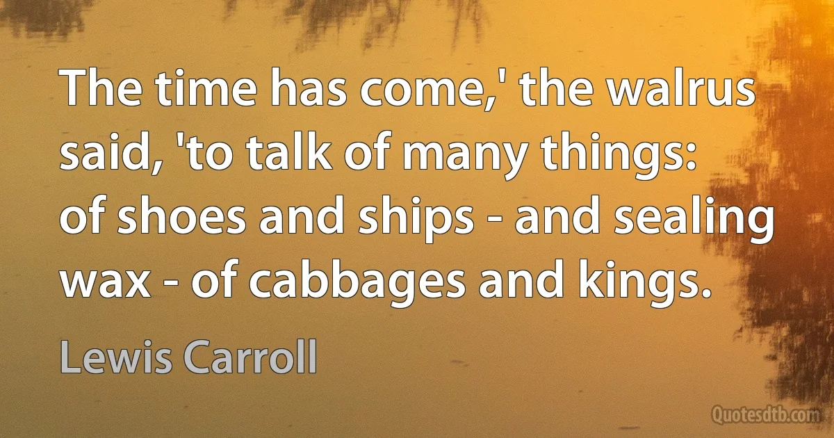 The time has come,' the walrus said, 'to talk of many things: of shoes and ships - and sealing wax - of cabbages and kings. (Lewis Carroll)