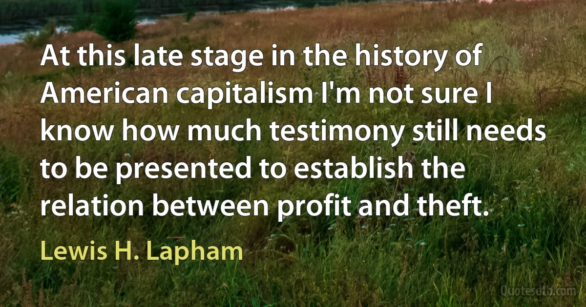 At this late stage in the history of American capitalism I'm not sure I know how much testimony still needs to be presented to establish the relation between profit and theft. (Lewis H. Lapham)