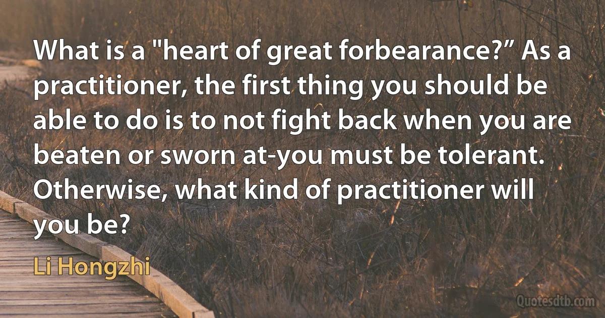 What is a "heart of great forbearance?” As a practitioner, the first thing you should be able to do is to not fight back when you are beaten or sworn at-you must be tolerant. Otherwise, what kind of practitioner will you be? (Li Hongzhi)