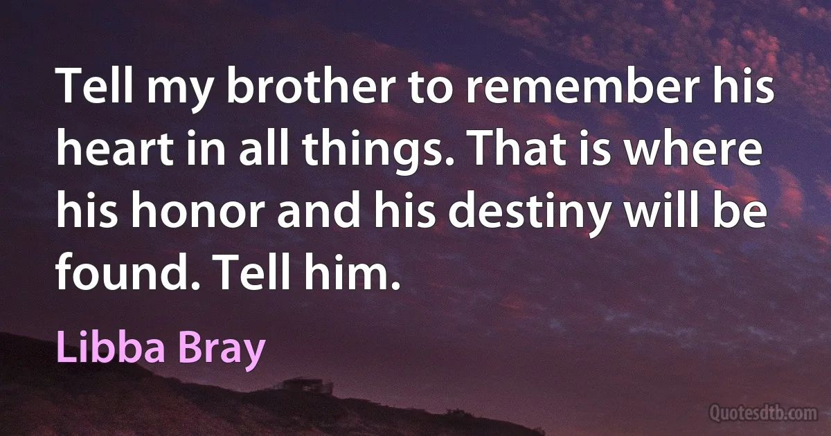 Tell my brother to remember his heart in all things. That is where his honor and his destiny will be found. Tell him. (Libba Bray)