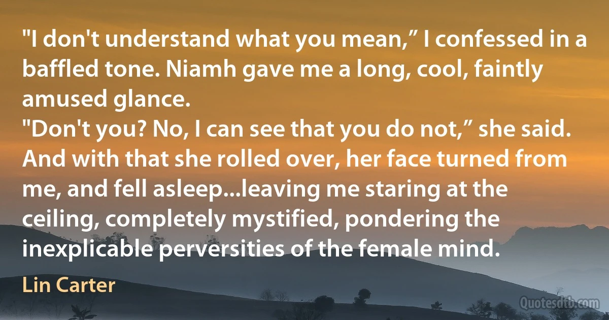 "I don't understand what you mean,” I confessed in a baffled tone. Niamh gave me a long, cool, faintly amused glance.
"Don't you? No, I can see that you do not,” she said. And with that she rolled over, her face turned from me, and fell asleep...leaving me staring at the ceiling, completely mystified, pondering the inexplicable perversities of the female mind. (Lin Carter)