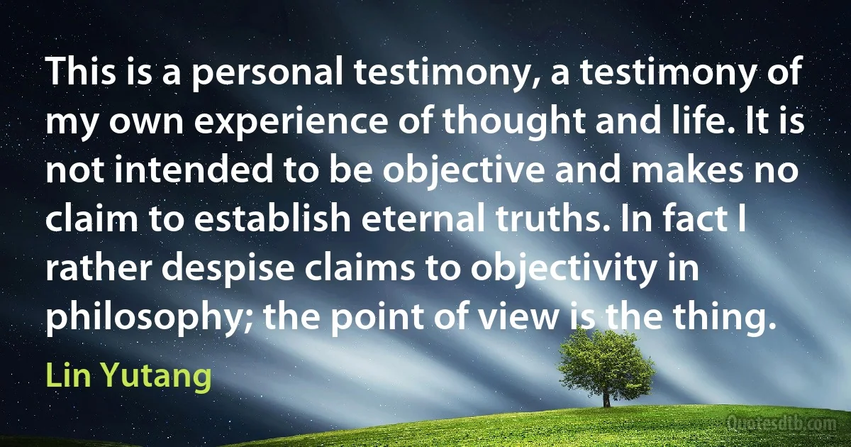 This is a personal testimony, a testimony of my own experience of thought and life. It is not intended to be objective and makes no claim to establish eternal truths. In fact I rather despise claims to objectivity in philosophy; the point of view is the thing. (Lin Yutang)