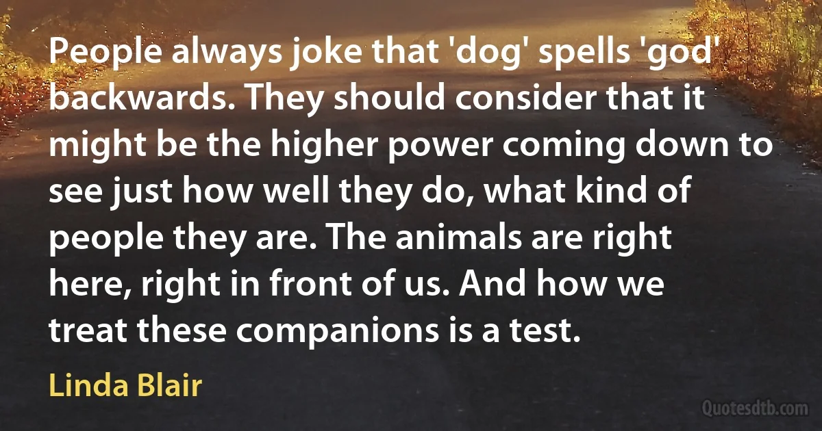 People always joke that 'dog' spells 'god' backwards. They should consider that it might be the higher power coming down to see just how well they do, what kind of people they are. The animals are right here, right in front of us. And how we treat these companions is a test. (Linda Blair)