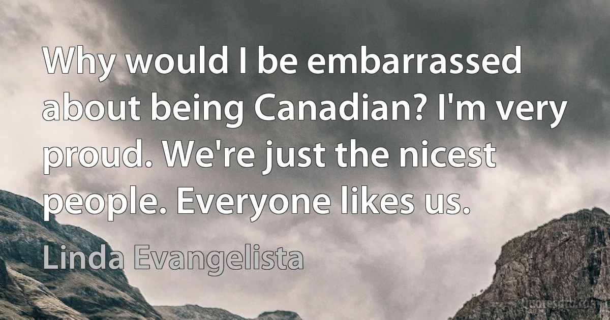 Why would I be embarrassed about being Canadian? I'm very proud. We're just the nicest people. Everyone likes us. (Linda Evangelista)