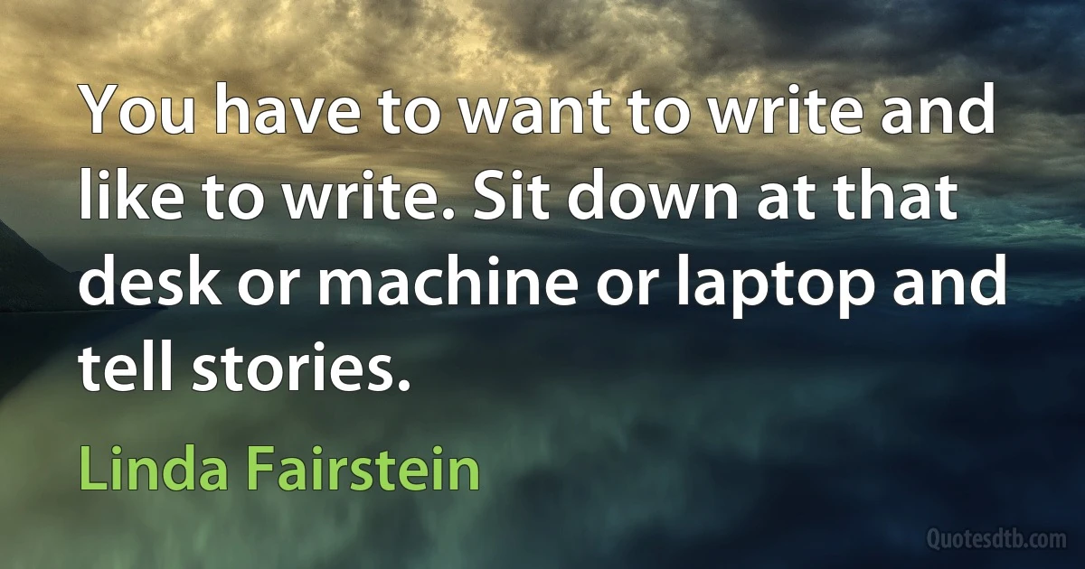 You have to want to write and like to write. Sit down at that desk or machine or laptop and tell stories. (Linda Fairstein)