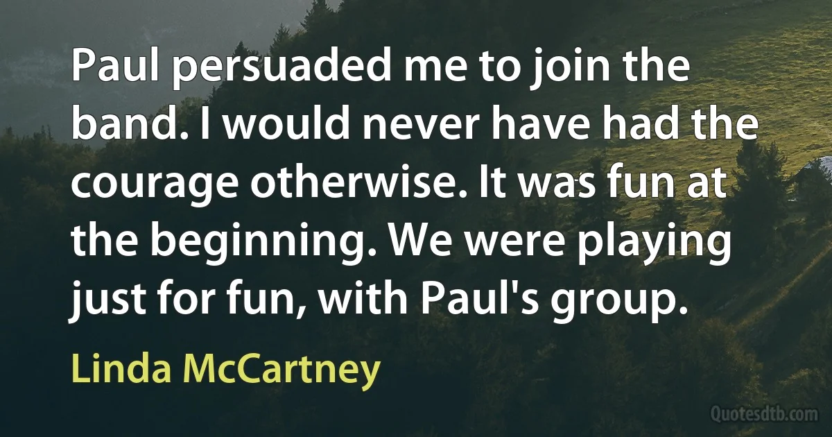 Paul persuaded me to join the band. I would never have had the courage otherwise. It was fun at the beginning. We were playing just for fun, with Paul's group. (Linda McCartney)