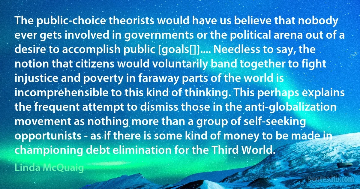 The public-choice theorists would have us believe that nobody ever gets involved in governments or the political arena out of a desire to accomplish public [goals[]].... Needless to say, the notion that citizens would voluntarily band together to fight injustice and poverty in faraway parts of the world is incomprehensible to this kind of thinking. This perhaps explains the frequent attempt to dismiss those in the anti-globalization movement as nothing more than a group of self-seeking opportunists - as if there is some kind of money to be made in championing debt elimination for the Third World. (Linda McQuaig)