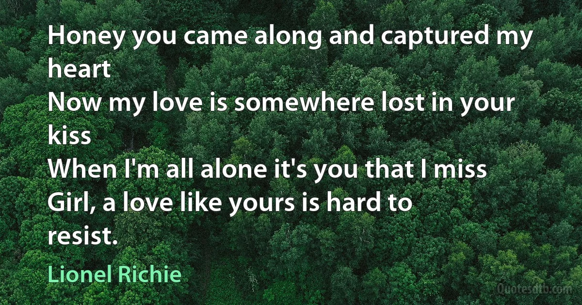 Honey you came along and captured my heart
Now my love is somewhere lost in your kiss
When I'm all alone it's you that I miss
Girl, a love like yours is hard to resist. (Lionel Richie)