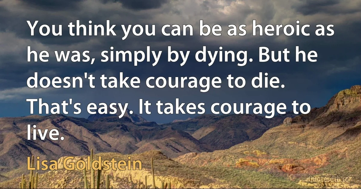 You think you can be as heroic as he was, simply by dying. But he doesn't take courage to die. That's easy. It takes courage to live. (Lisa Goldstein)