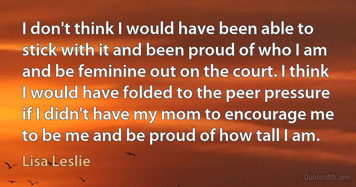 I don't think I would have been able to stick with it and been proud of who I am and be feminine out on the court. I think I would have folded to the peer pressure if I didn't have my mom to encourage me to be me and be proud of how tall I am. (Lisa Leslie)