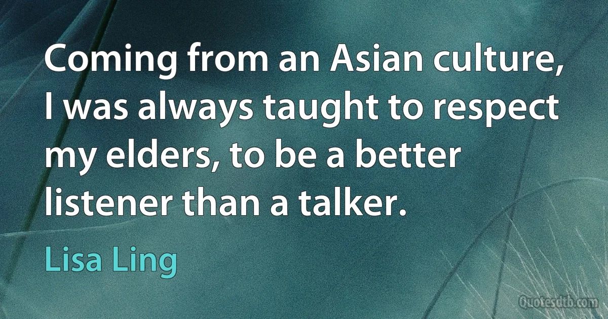 Coming from an Asian culture, I was always taught to respect my elders, to be a better listener than a talker. (Lisa Ling)