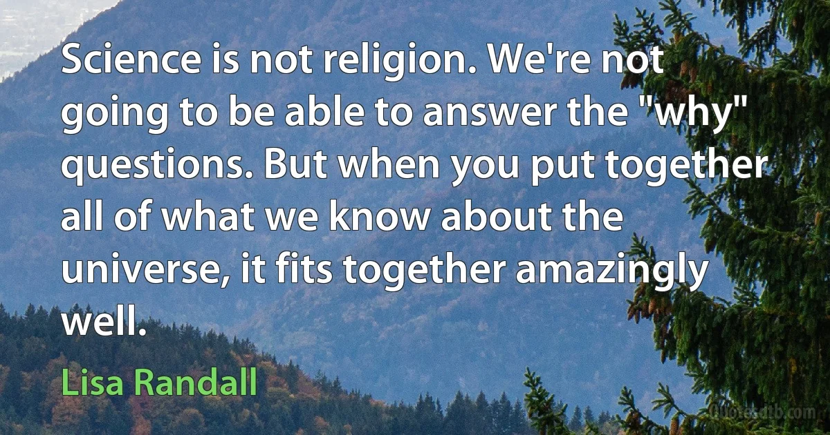 Science is not religion. We're not going to be able to answer the "why" questions. But when you put together all of what we know about the universe, it fits together amazingly well. (Lisa Randall)