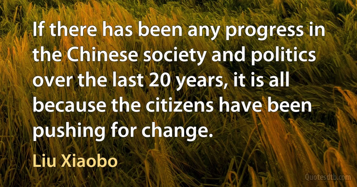 If there has been any progress in the Chinese society and politics over the last 20 years, it is all because the citizens have been pushing for change. (Liu Xiaobo)