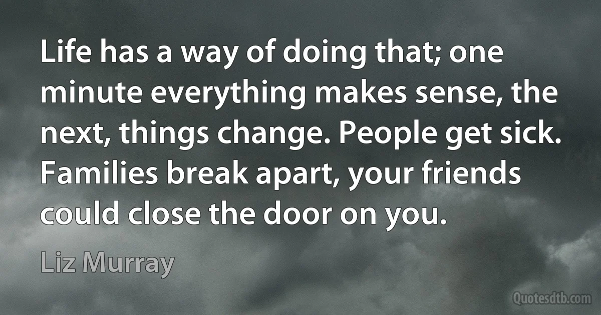 Life has a way of doing that; one minute everything makes sense, the next, things change. People get sick. Families break apart, your friends could close the door on you. (Liz Murray)